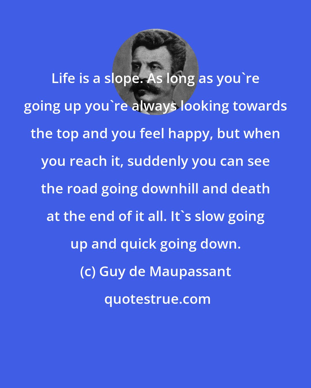 Guy de Maupassant: Life is a slope. As long as you're going up you're always looking towards the top and you feel happy, but when you reach it, suddenly you can see the road going downhill and death at the end of it all. It's slow going up and quick going down.