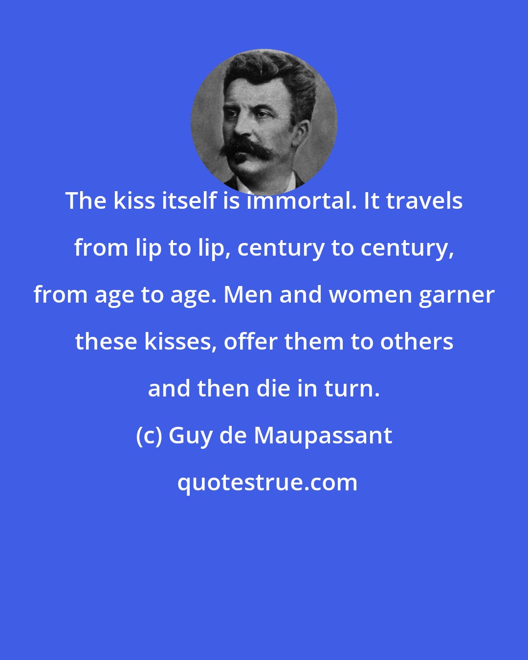 Guy de Maupassant: The kiss itself is immortal. It travels from lip to lip, century to century, from age to age. Men and women garner these kisses, offer them to others and then die in turn.