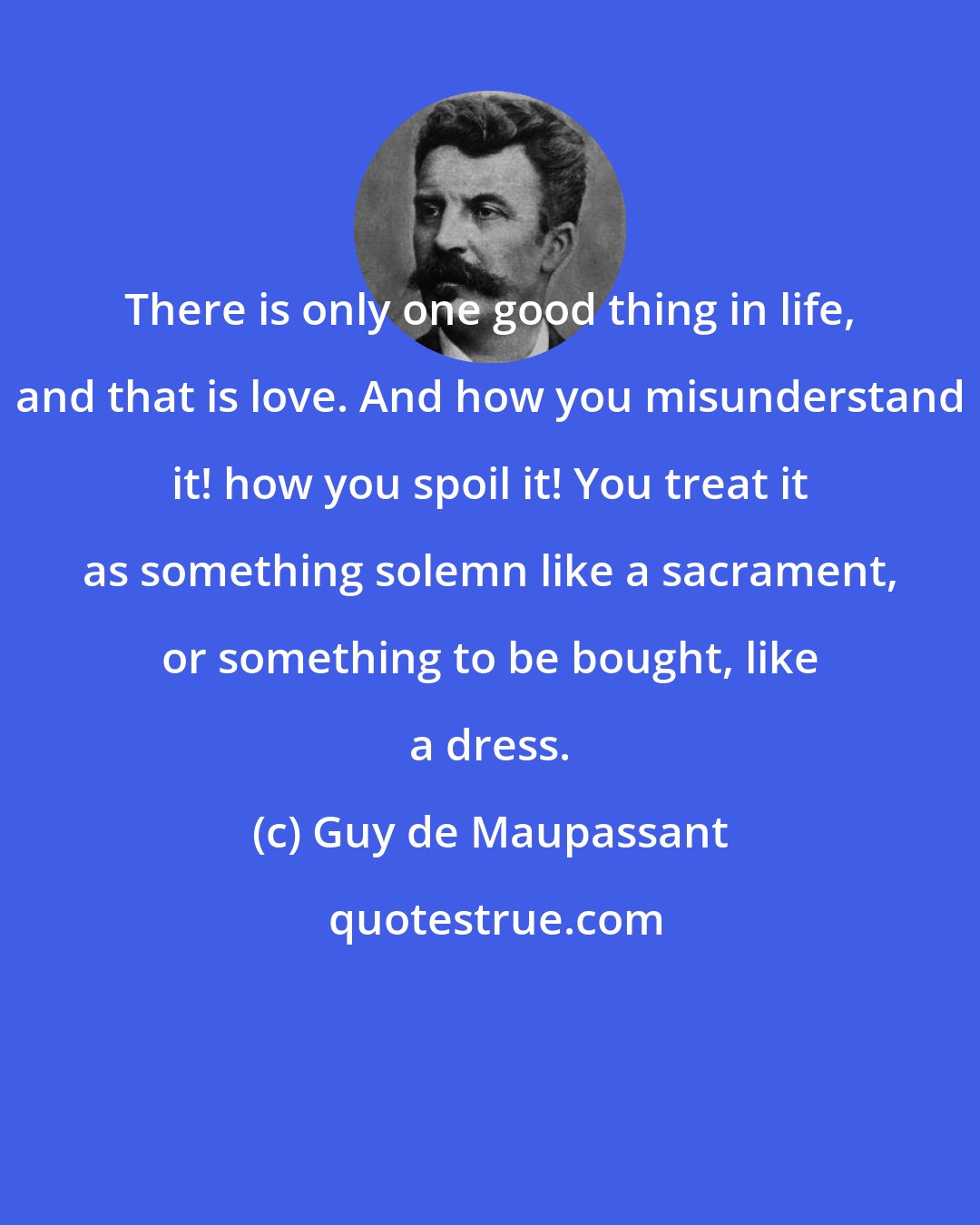 Guy de Maupassant: There is only one good thing in life, and that is love. And how you misunderstand it! how you spoil it! You treat it as something solemn like a sacrament, or something to be bought, like a dress.