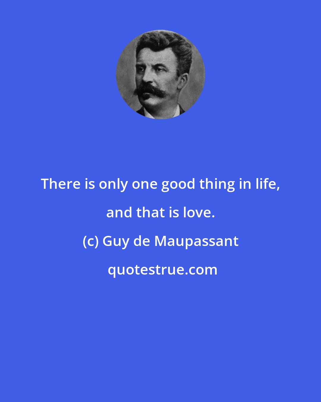 Guy de Maupassant: There is only one good thing in life, and that is love.