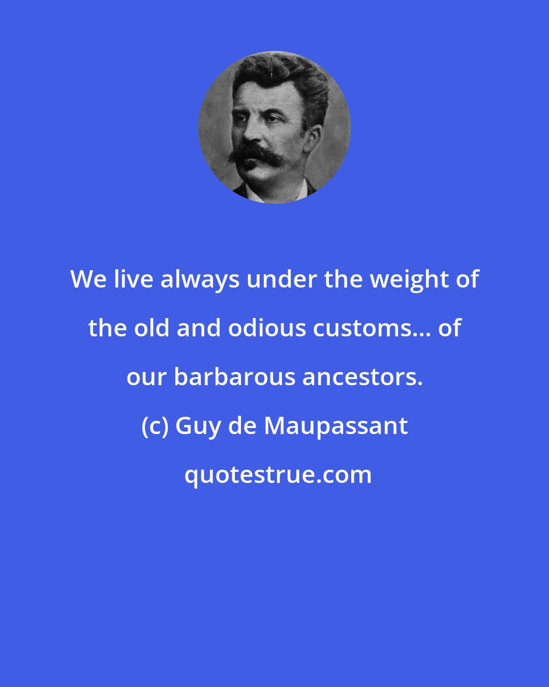 Guy de Maupassant: We live always under the weight of the old and odious customs... of our barbarous ancestors.