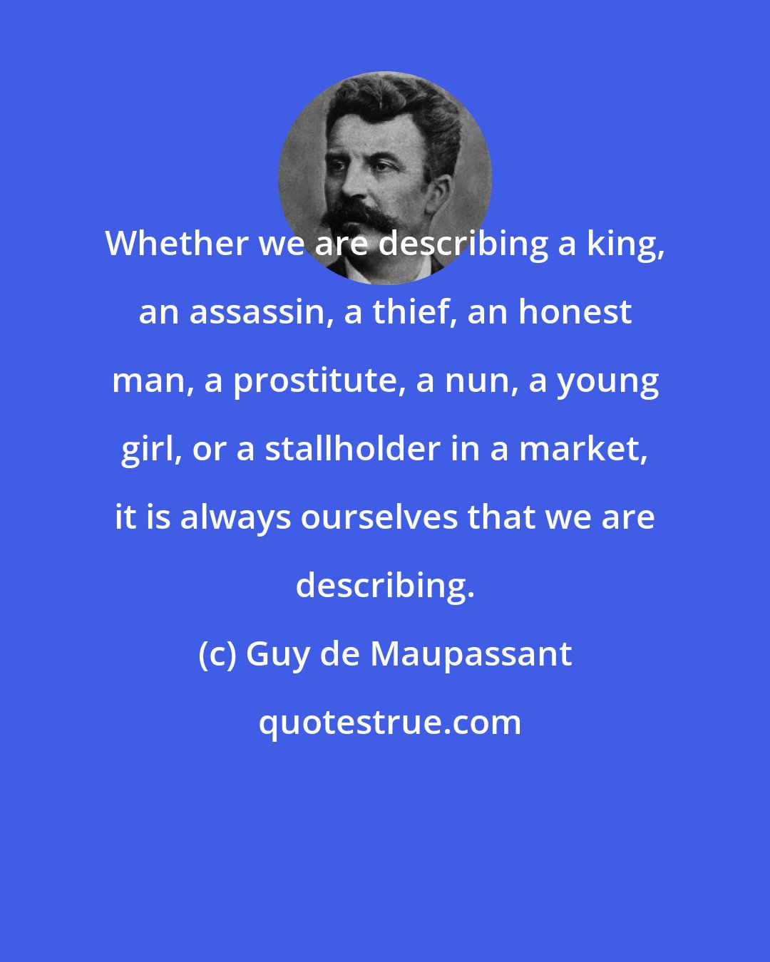 Guy de Maupassant: Whether we are describing a king, an assassin, a thief, an honest man, a prostitute, a nun, a young girl, or a stallholder in a market, it is always ourselves that we are describing.