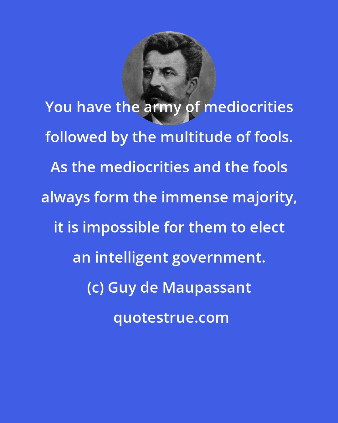 Guy de Maupassant: You have the army of mediocrities followed by the multitude of fools. As the mediocrities and the fools always form the immense majority, it is impossible for them to elect an intelligent government.