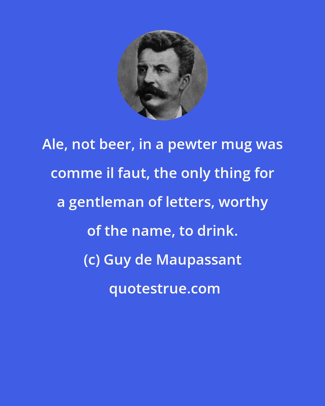 Guy de Maupassant: Ale, not beer, in a pewter mug was comme il faut, the only thing for a gentleman of letters, worthy of the name, to drink.