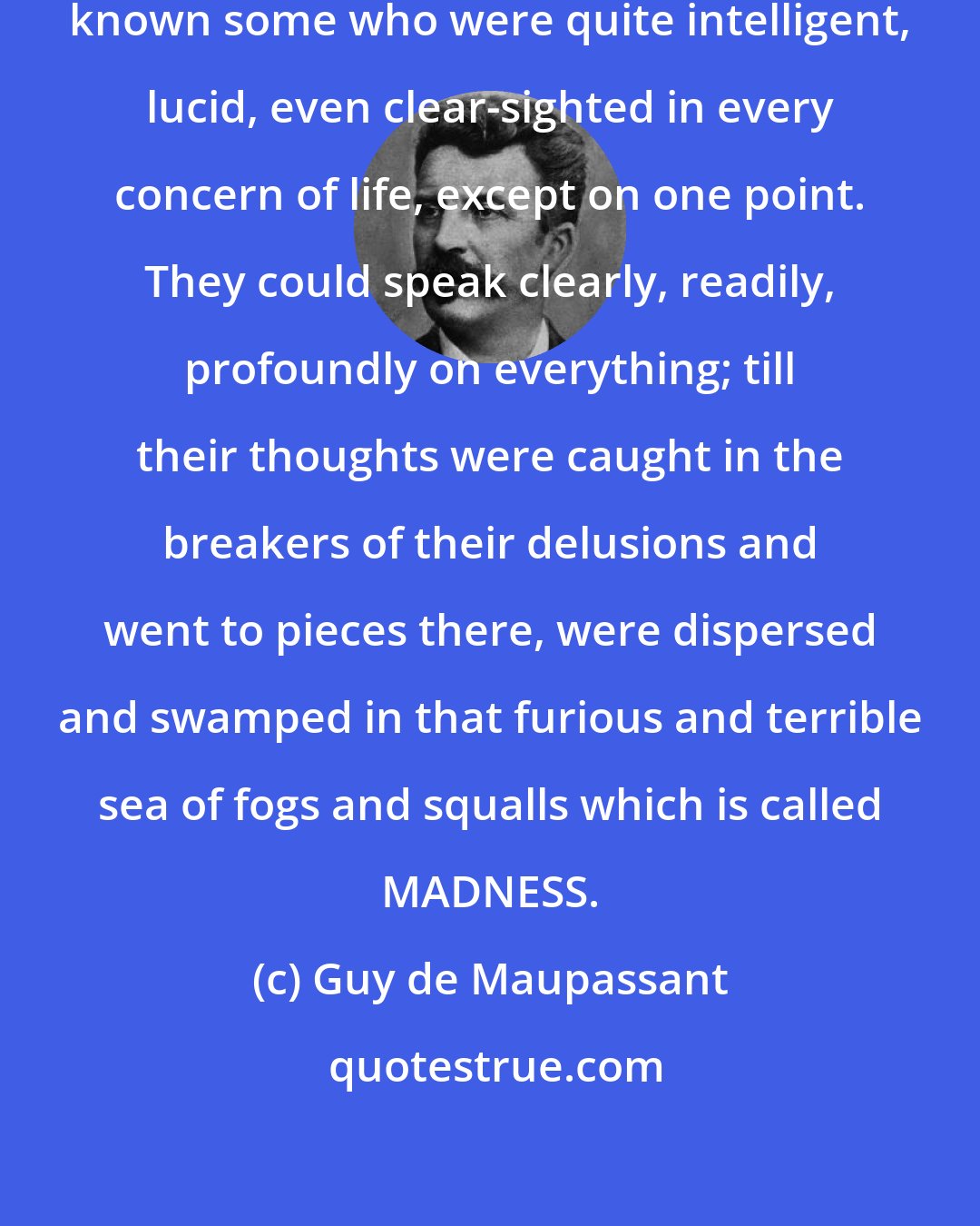 Guy de Maupassant: I have seen mad people, and I have known some who were quite intelligent, lucid, even clear-sighted in every concern of life, except on one point. They could speak clearly, readily, profoundly on everything; till their thoughts were caught in the breakers of their delusions and went to pieces there, were dispersed and swamped in that furious and terrible sea of fogs and squalls which is called MADNESS.