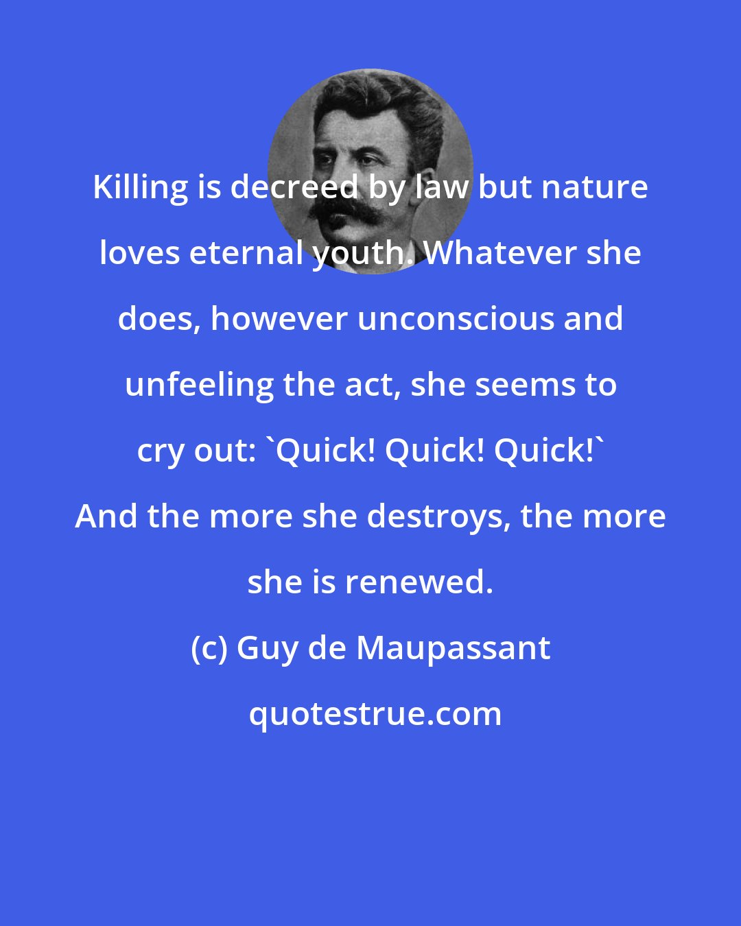 Guy de Maupassant: Killing is decreed by law but nature loves eternal youth. Whatever she does, however unconscious and unfeeling the act, she seems to cry out: 'Quick! Quick! Quick!' And the more she destroys, the more she is renewed.