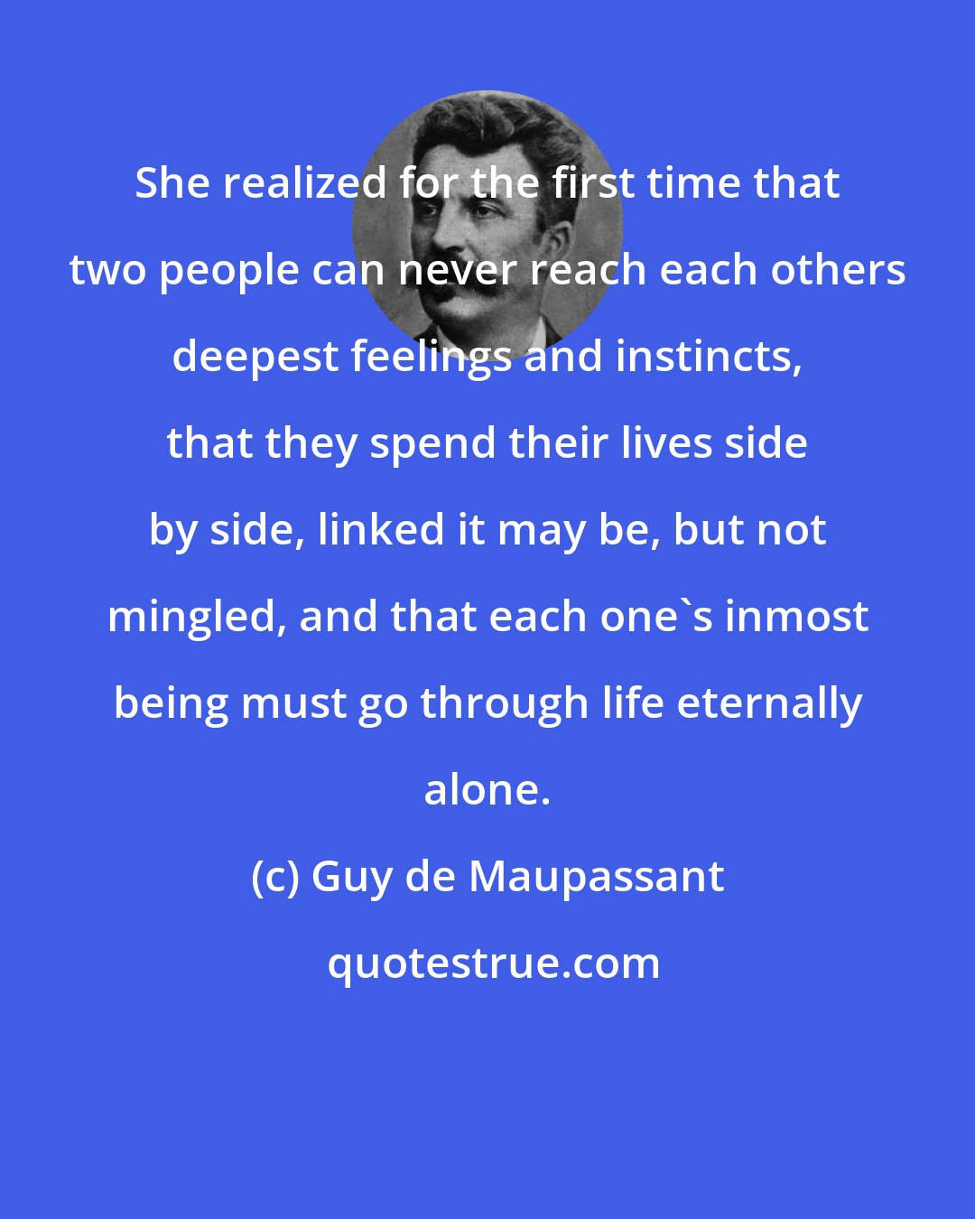 Guy de Maupassant: She realized for the first time that two people can never reach each others deepest feelings and instincts, that they spend their lives side by side, linked it may be, but not mingled, and that each one's inmost being must go through life eternally alone.