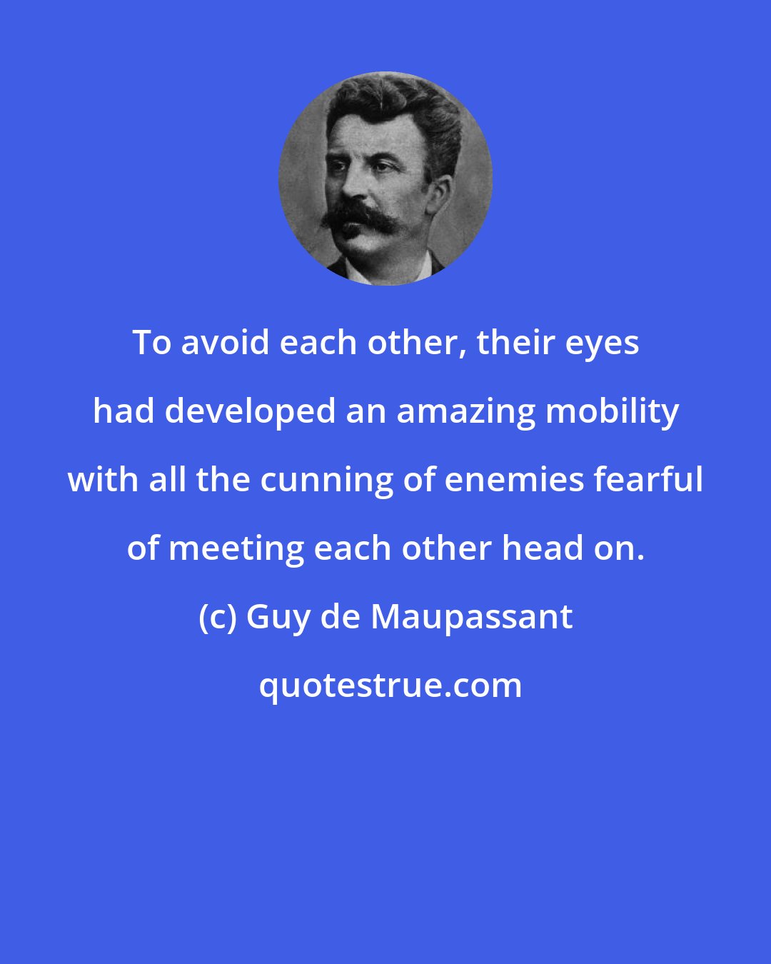 Guy de Maupassant: To avoid each other, their eyes had developed an amazing mobility with all the cunning of enemies fearful of meeting each other head on.