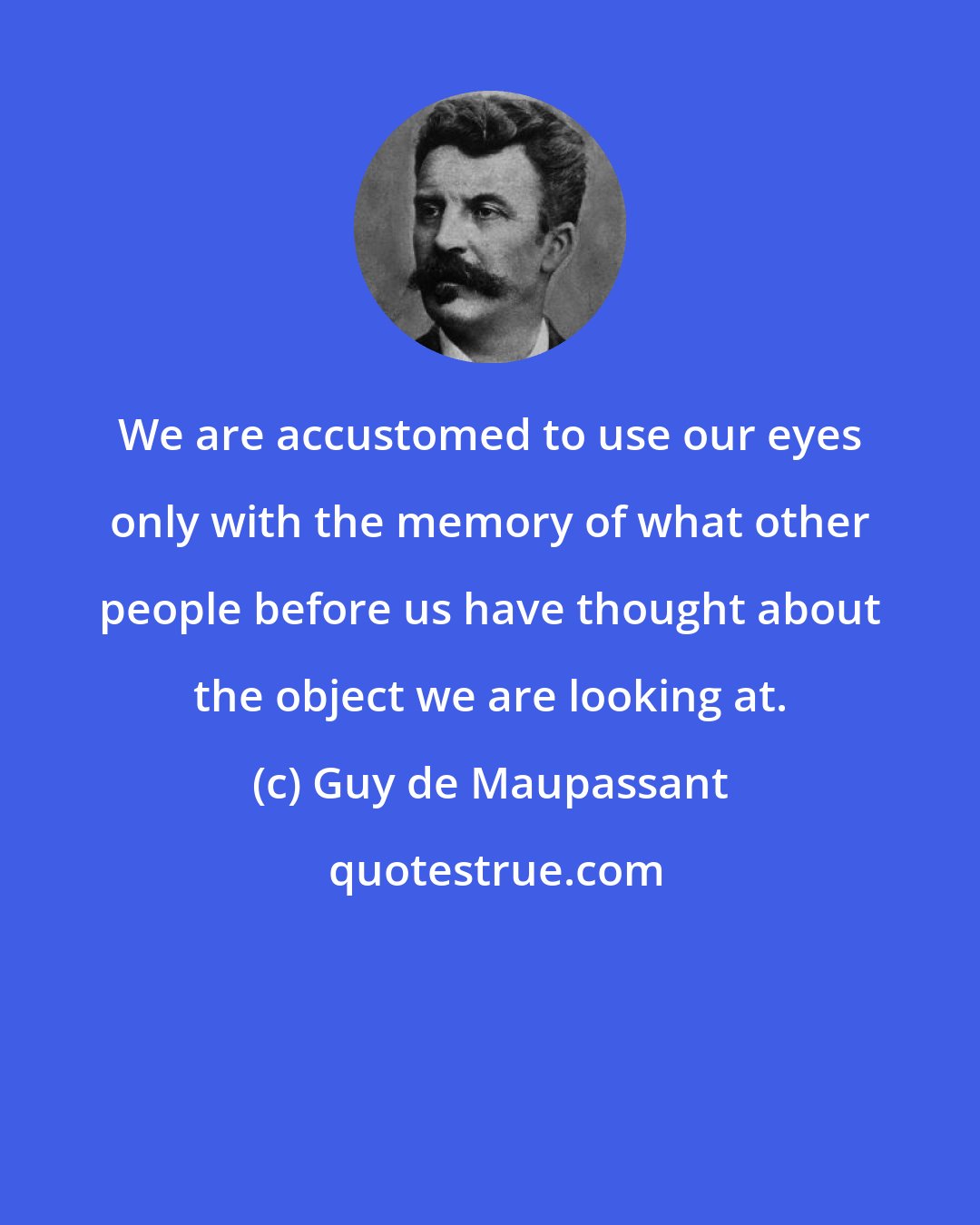 Guy de Maupassant: We are accustomed to use our eyes only with the memory of what other people before us have thought about the object we are looking at.