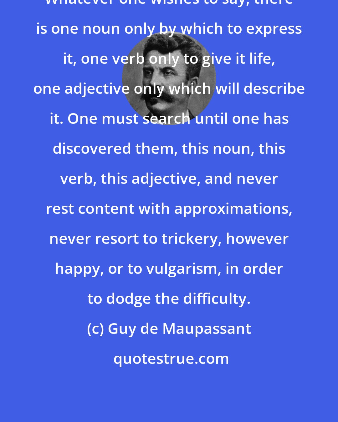 Guy de Maupassant: Whatever one wishes to say, there is one noun only by which to express it, one verb only to give it life, one adjective only which will describe it. One must search until one has discovered them, this noun, this verb, this adjective, and never rest content with approximations, never resort to trickery, however happy, or to vulgarism, in order to dodge the difficulty.