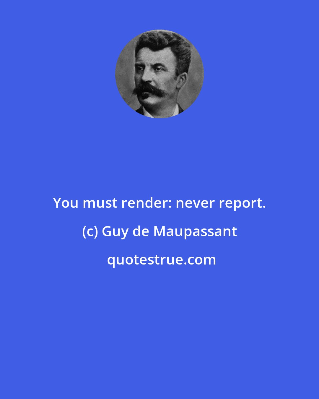 Guy de Maupassant: You must render: never report.