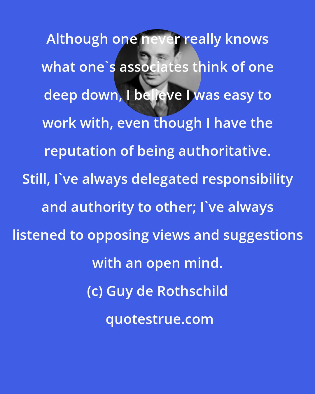 Guy de Rothschild: Although one never really knows what one's associates think of one deep down, I believe I was easy to work with, even though I have the reputation of being authoritative. Still, I've always delegated responsibility and authority to other; I've always listened to opposing views and suggestions with an open mind.