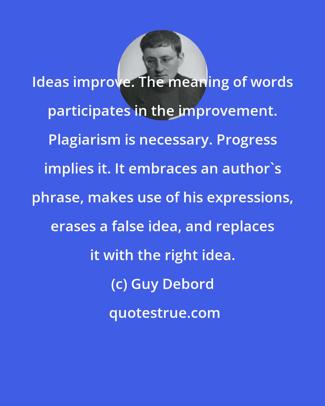 Guy Debord: Ideas improve. The meaning of words participates in the improvement. Plagiarism is necessary. Progress implies it. It embraces an author's phrase, makes use of his expressions, erases a false idea, and replaces it with the right idea.