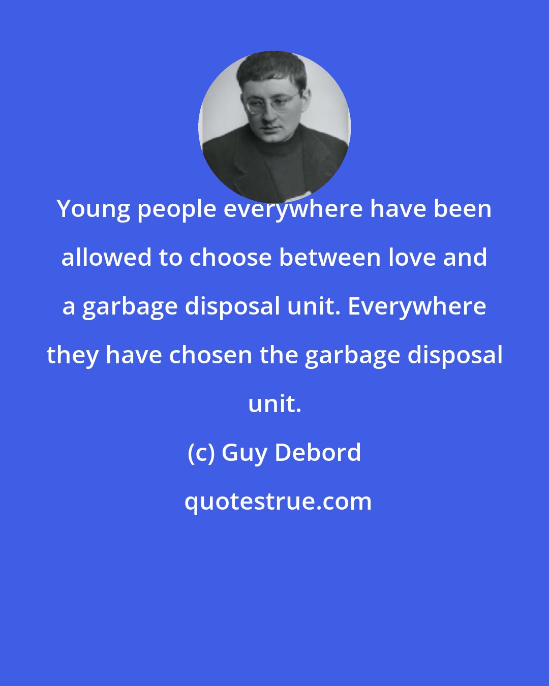 Guy Debord: Young people everywhere have been allowed to choose between love and a garbage disposal unit. Everywhere they have chosen the garbage disposal unit.