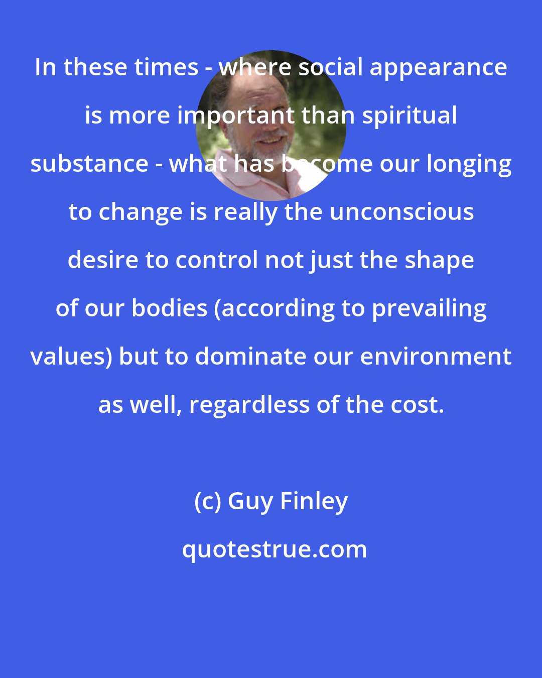 Guy Finley: In these times - where social appearance is more important than spiritual substance - what has become our longing to change is really the unconscious desire to control not just the shape of our bodies (according to prevailing values) but to dominate our environment as well, regardless of the cost.