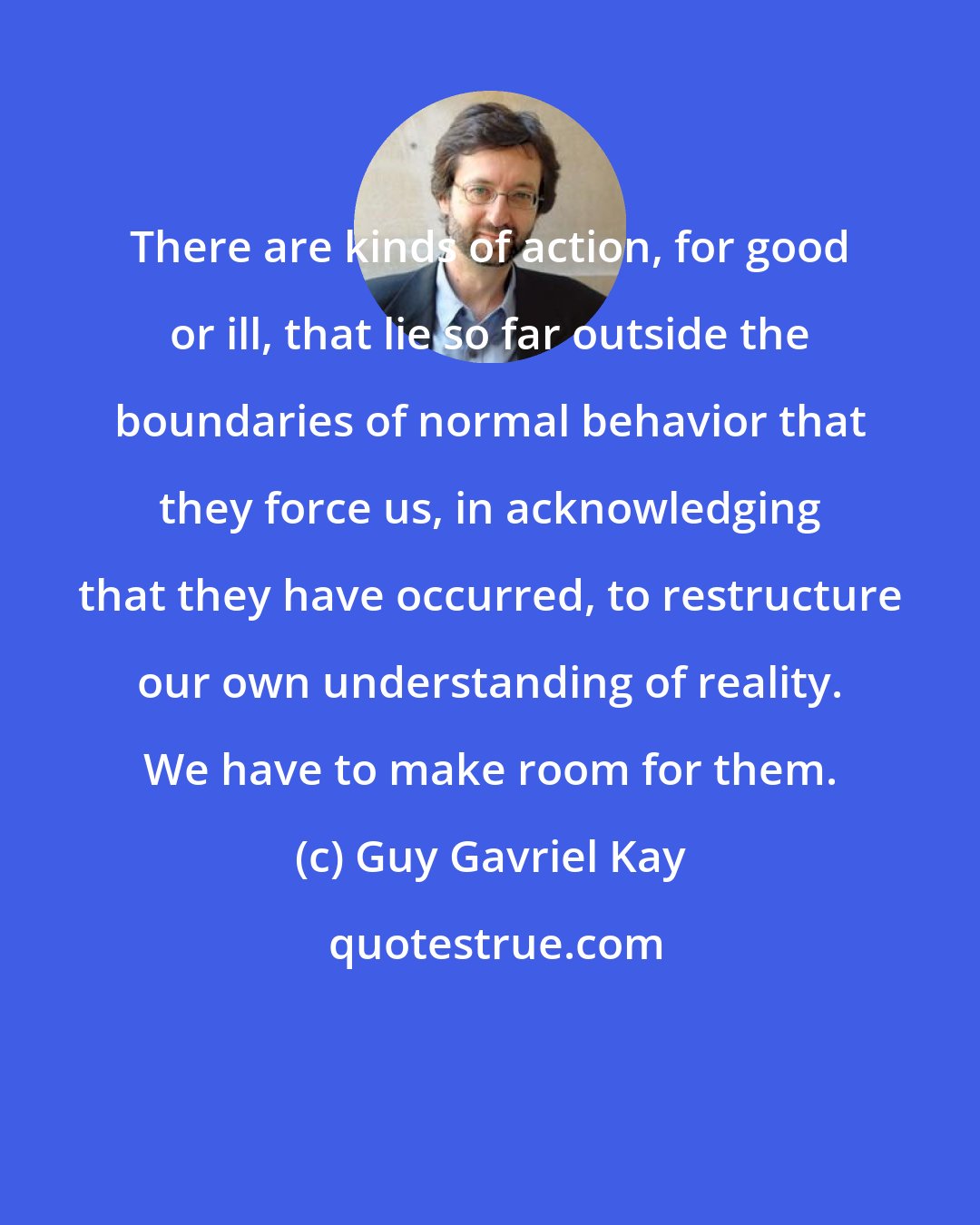 Guy Gavriel Kay: There are kinds of action, for good or ill, that lie so far outside the boundaries of normal behavior that they force us, in acknowledging that they have occurred, to restructure our own understanding of reality. We have to make room for them.