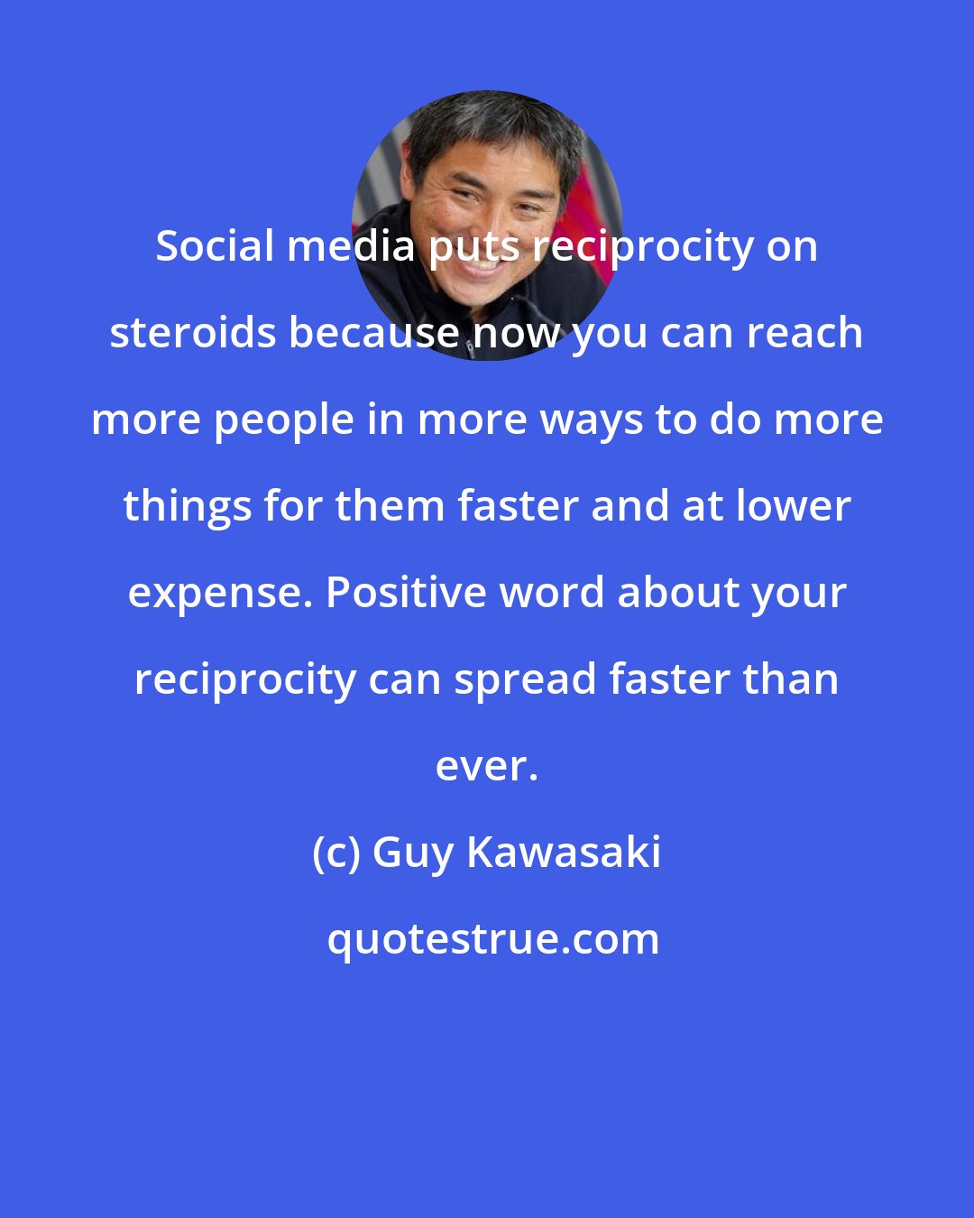 Guy Kawasaki: Social media puts reciprocity on steroids because now you can reach more people in more ways to do more things for them faster and at lower expense. Positive word about your reciprocity can spread faster than ever.