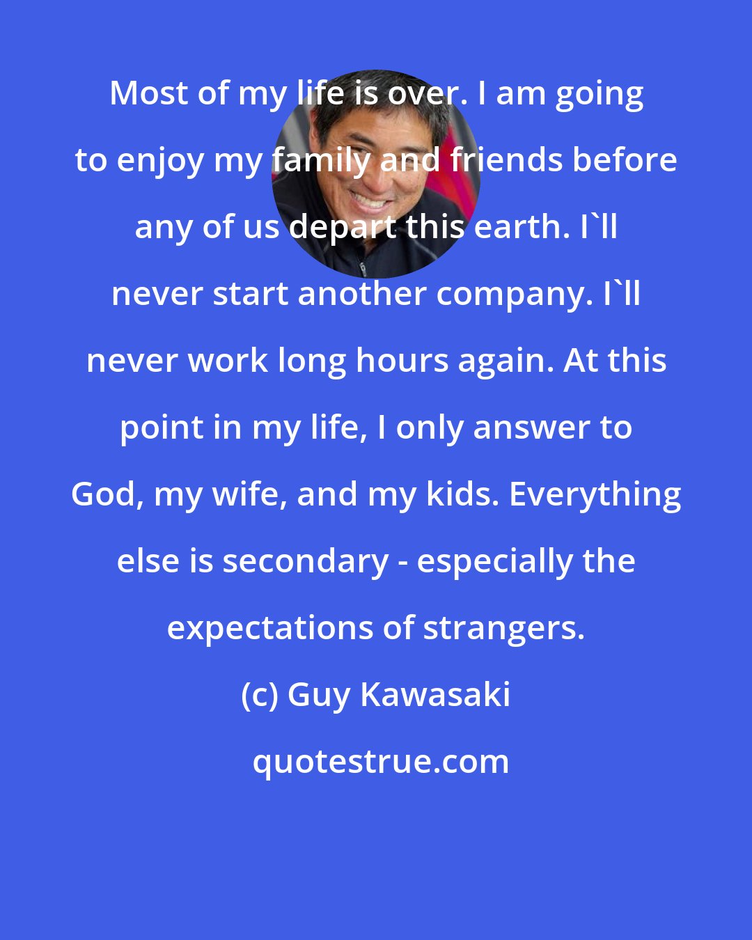 Guy Kawasaki: Most of my life is over. I am going to enjoy my family and friends before any of us depart this earth. I'll never start another company. I'll never work long hours again. At this point in my life, I only answer to God, my wife, and my kids. Everything else is secondary - especially the expectations of strangers.