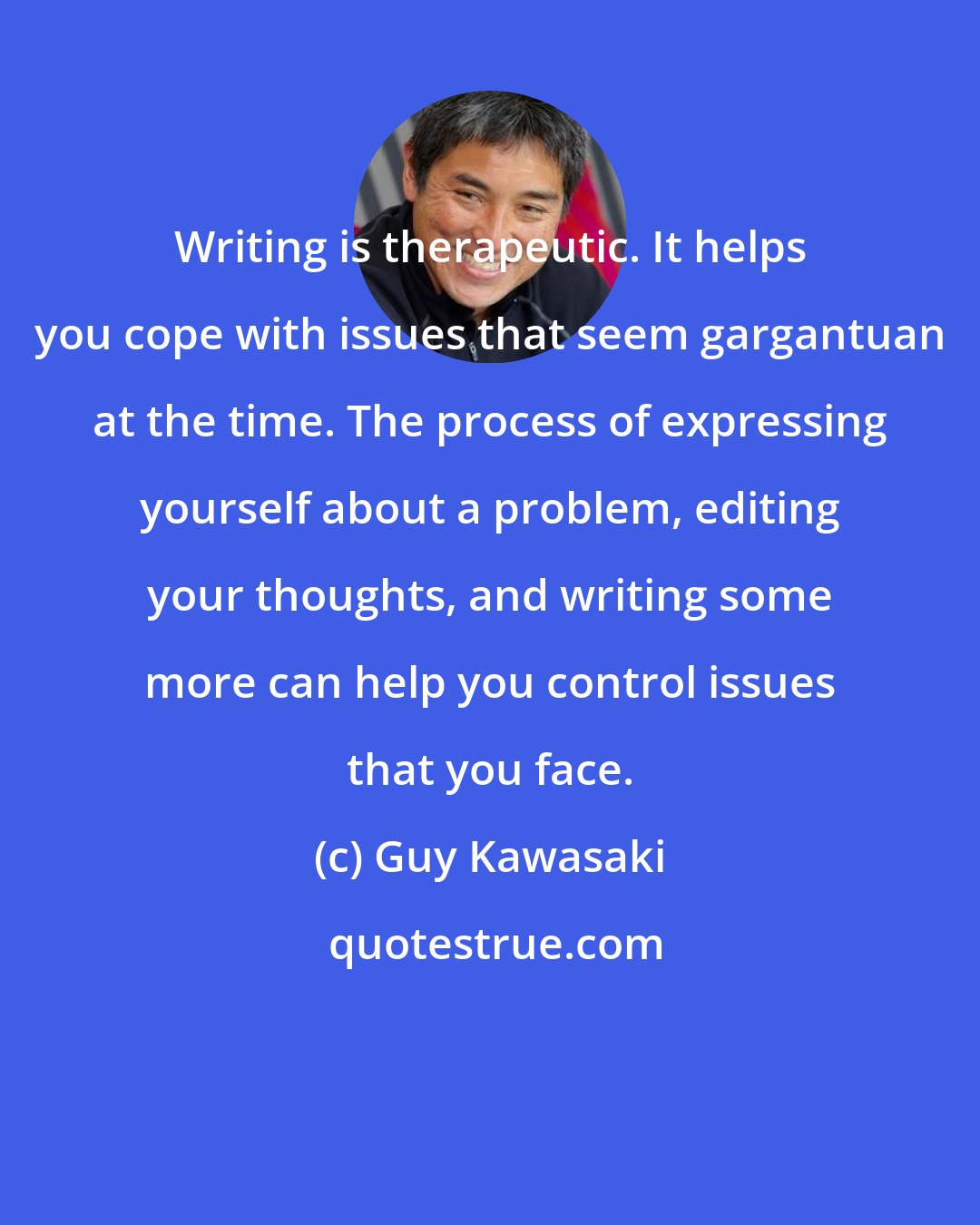 Guy Kawasaki: Writing is therapeutic. It helps you cope with issues that seem gargantuan at the time. The process of expressing yourself about a problem, editing your thoughts, and writing some more can help you control issues that you face.