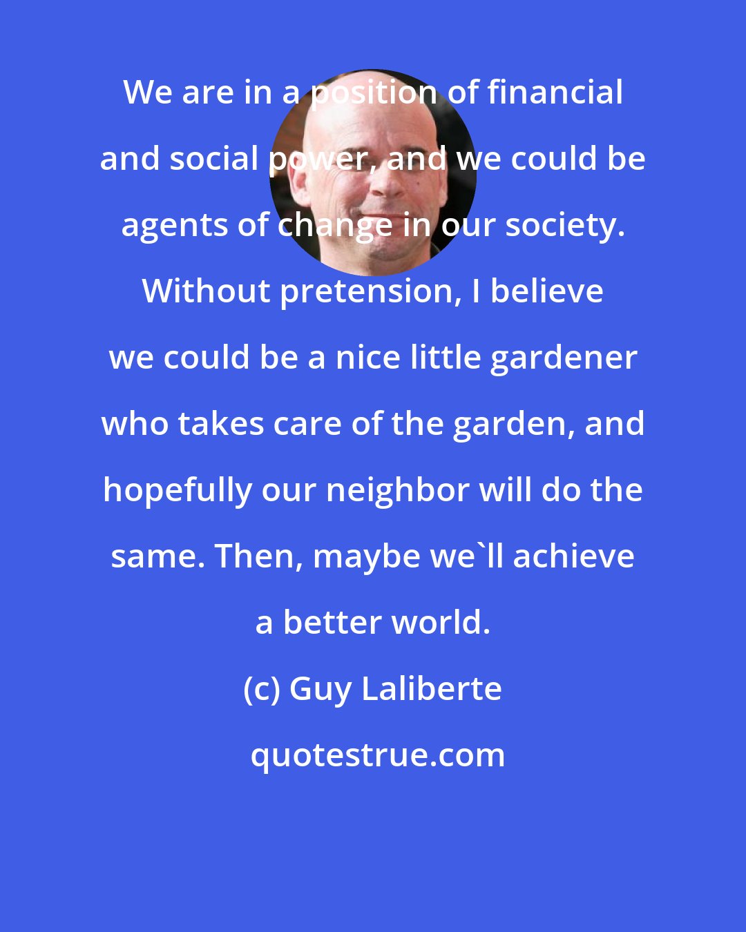 Guy Laliberte: We are in a position of financial and social power, and we could be agents of change in our society. Without pretension, I believe we could be a nice little gardener who takes care of the garden, and hopefully our neighbor will do the same. Then, maybe we'll achieve a better world.