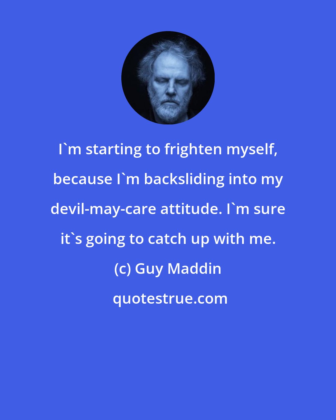 Guy Maddin: I'm starting to frighten myself, because I'm backsliding into my devil-may-care attitude. I'm sure it's going to catch up with me.