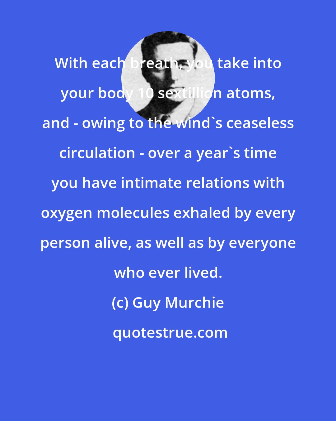 Guy Murchie: With each breath, you take into your body 10 sextillion atoms, and - owing to the wind's ceaseless circulation - over a year's time you have intimate relations with oxygen molecules exhaled by every person alive, as well as by everyone who ever lived.