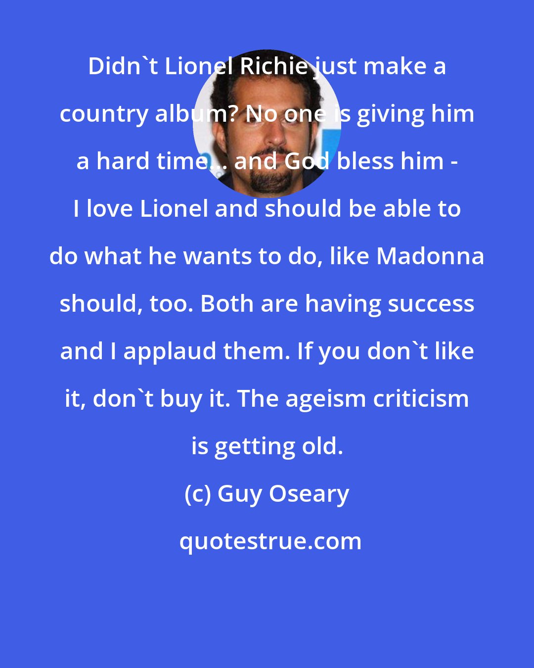 Guy Oseary: Didn't Lionel Richie just make a country album? No one is giving him a hard time... and God bless him - I love Lionel and should be able to do what he wants to do, like Madonna should, too. Both are having success and I applaud them. If you don't like it, don't buy it. The ageism criticism is getting old.