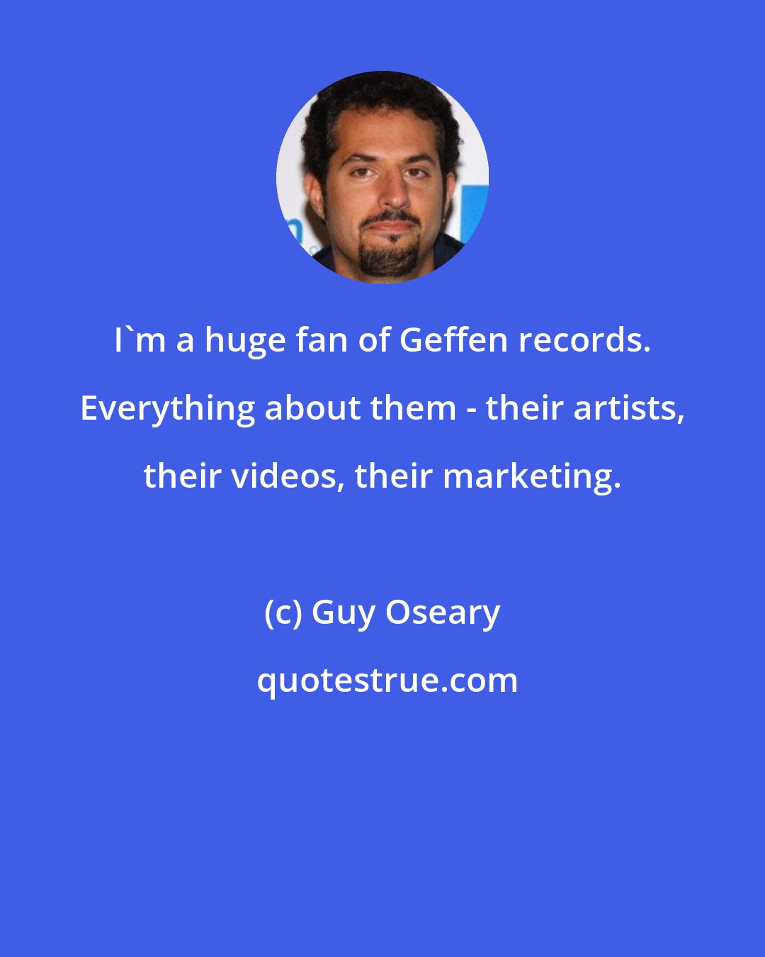 Guy Oseary: I'm a huge fan of Geffen records. Everything about them - their artists, their videos, their marketing.