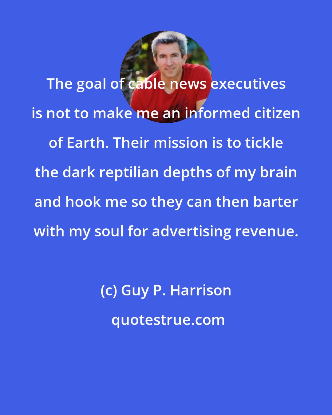 Guy P. Harrison: The goal of cable news executives is not to make me an informed citizen of Earth. Their mission is to tickle the dark reptilian depths of my brain and hook me so they can then barter with my soul for advertising revenue.