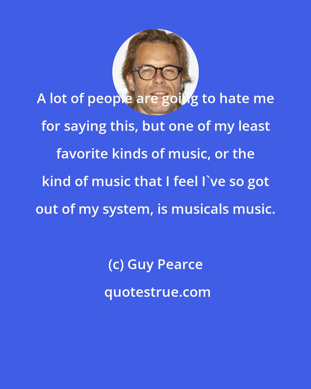 Guy Pearce: A lot of people are going to hate me for saying this, but one of my least favorite kinds of music, or the kind of music that I feel I've so got out of my system, is musicals music.