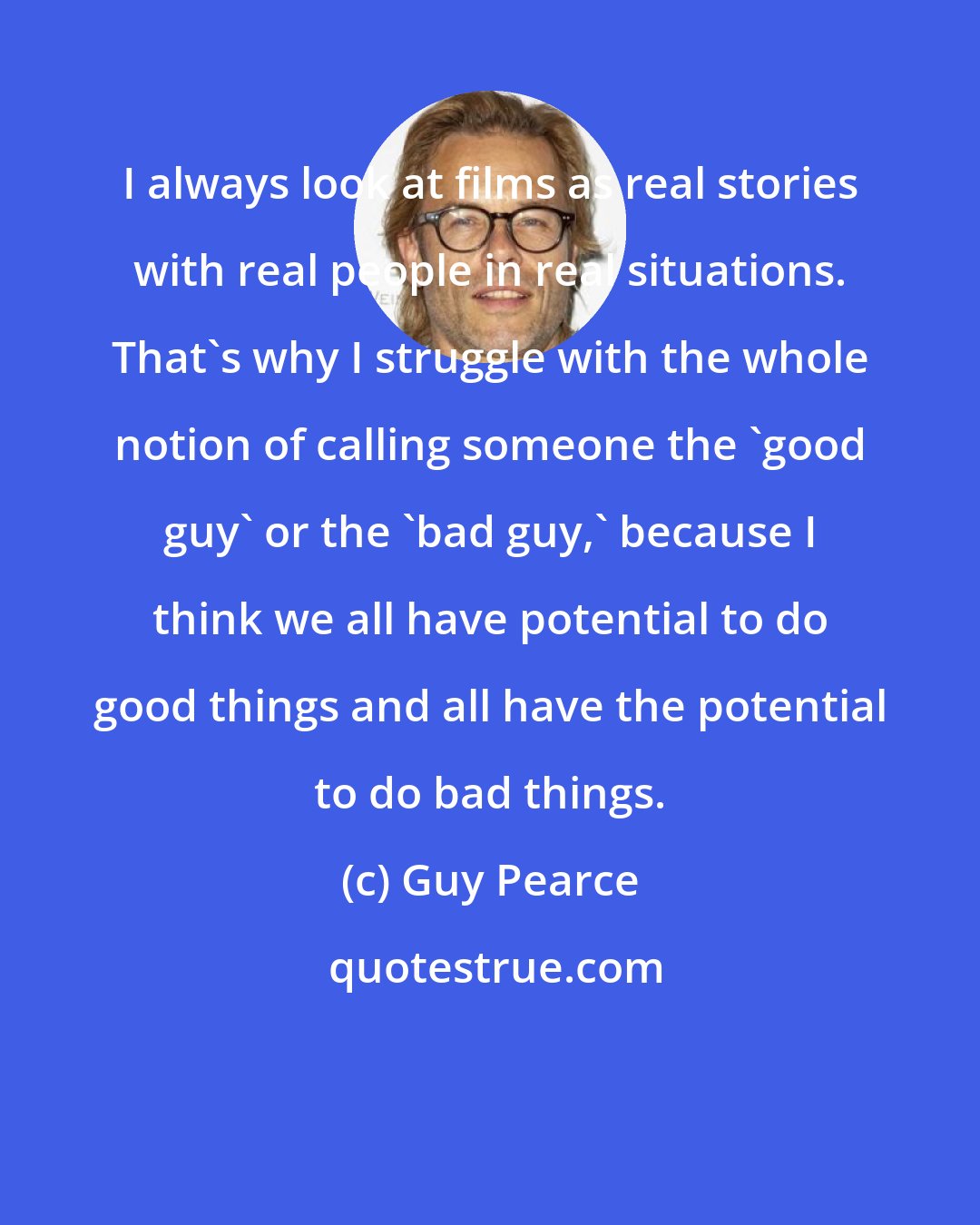 Guy Pearce: I always look at films as real stories with real people in real situations. That's why I struggle with the whole notion of calling someone the 'good guy' or the 'bad guy,' because I think we all have potential to do good things and all have the potential to do bad things.
