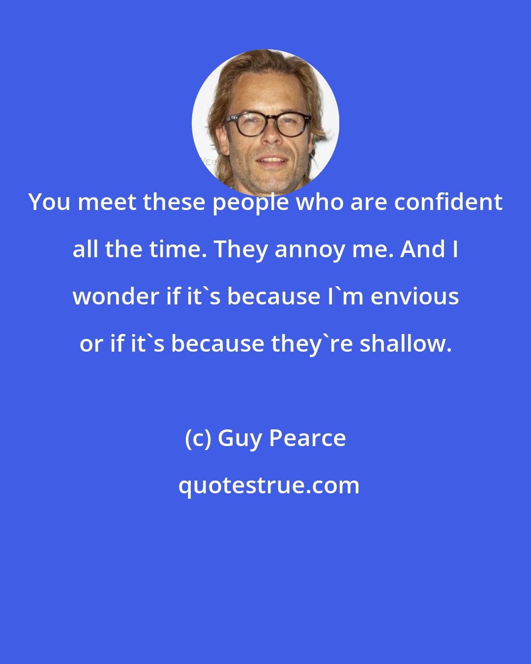 Guy Pearce: You meet these people who are confident all the time. They annoy me. And I wonder if it's because I'm envious or if it's because they're shallow.