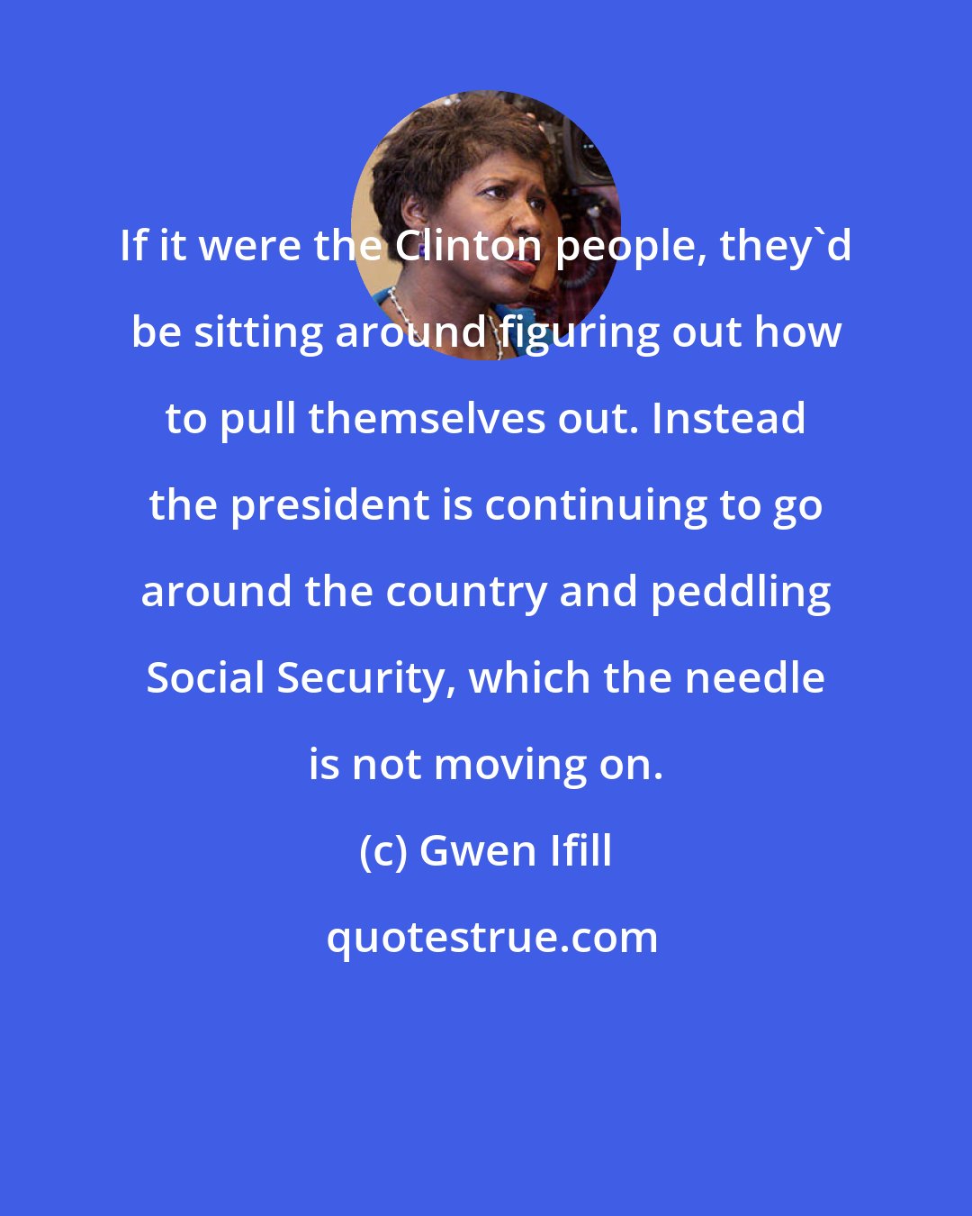 Gwen Ifill: If it were the Clinton people, they'd be sitting around figuring out how to pull themselves out. Instead the president is continuing to go around the country and peddling Social Security, which the needle is not moving on.