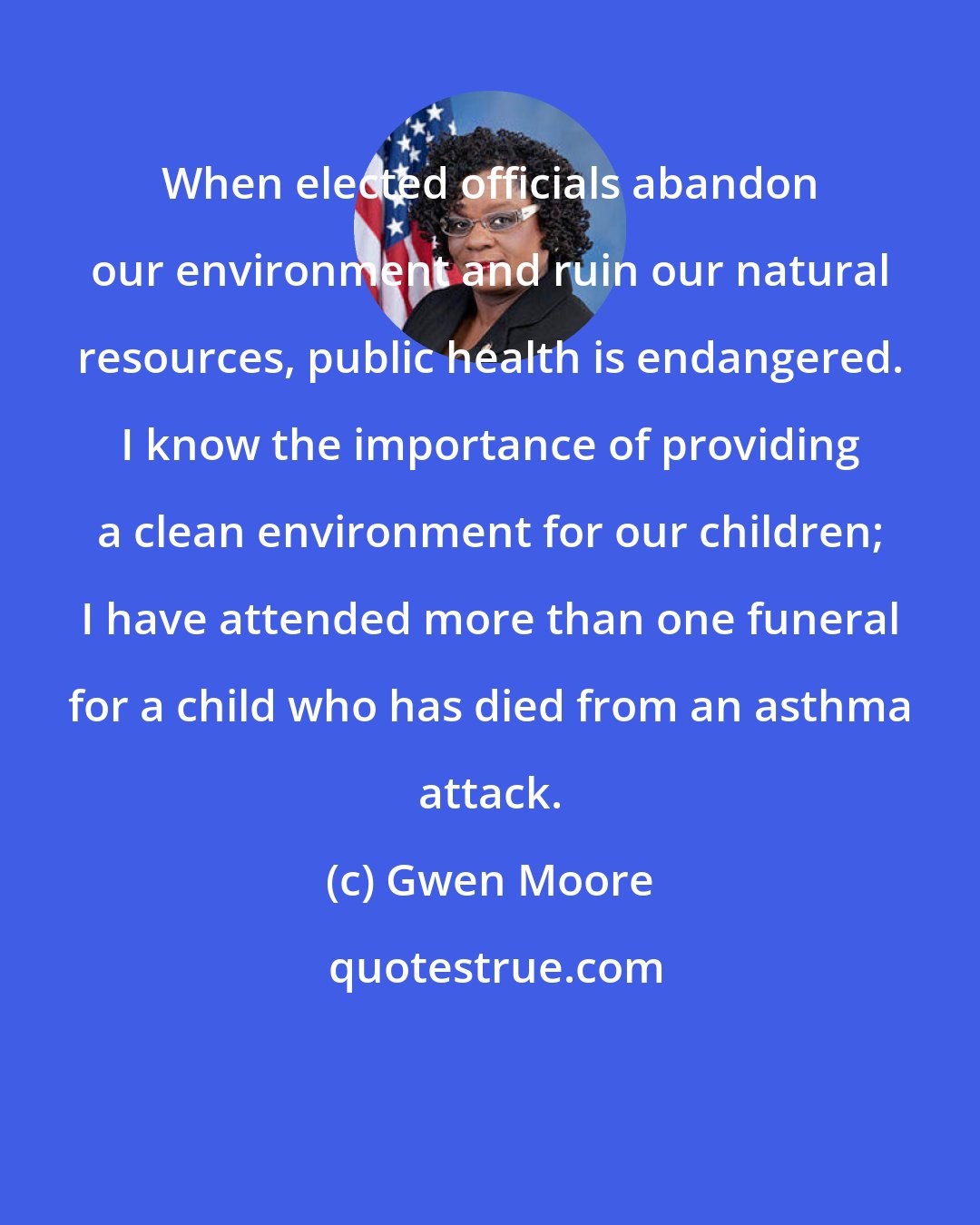 Gwen Moore: When elected officials abandon our environment and ruin our natural resources, public health is endangered. I know the importance of providing a clean environment for our children; I have attended more than one funeral for a child who has died from an asthma attack.