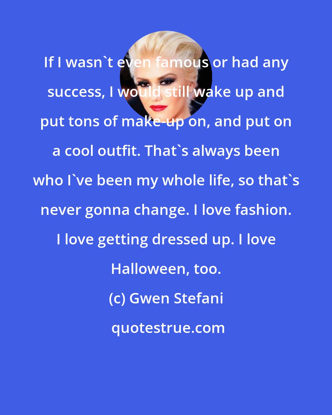 Gwen Stefani: If I wasn't even famous or had any success, I would still wake up and put tons of make-up on, and put on a cool outfit. That's always been who I've been my whole life, so that's never gonna change. I love fashion. I love getting dressed up. I love Halloween, too.