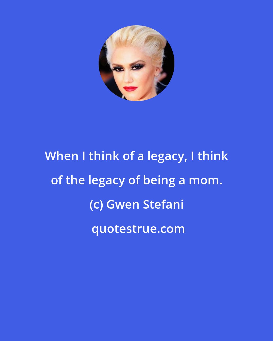 Gwen Stefani: When I think of a legacy, I think of the legacy of being a mom.