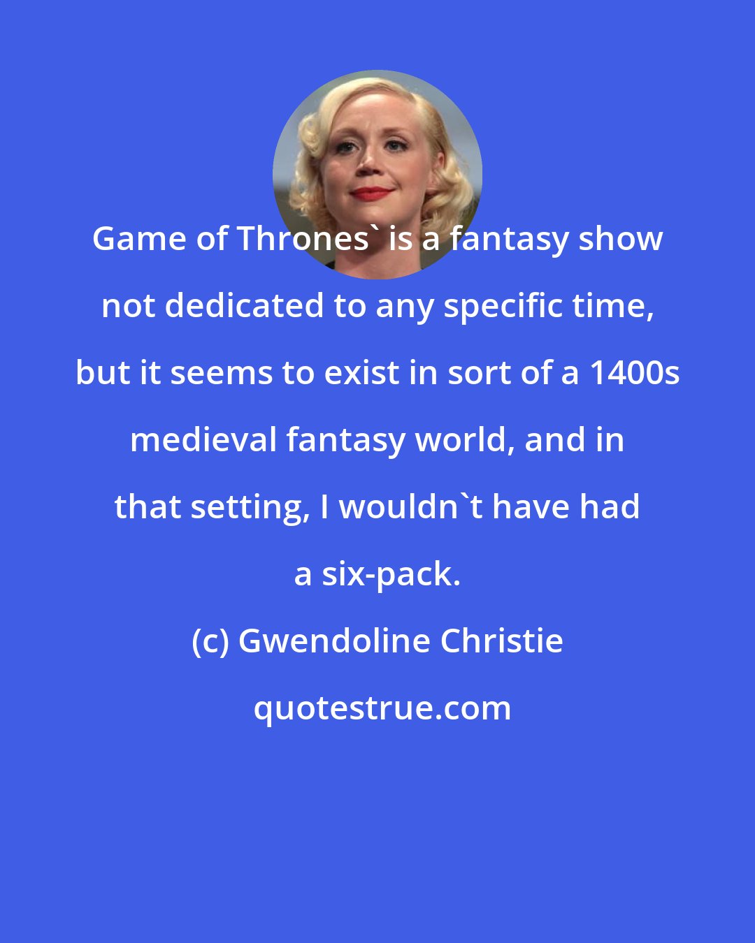 Gwendoline Christie: Game of Thrones' is a fantasy show not dedicated to any specific time, but it seems to exist in sort of a 1400s medieval fantasy world, and in that setting, I wouldn't have had a six-pack.