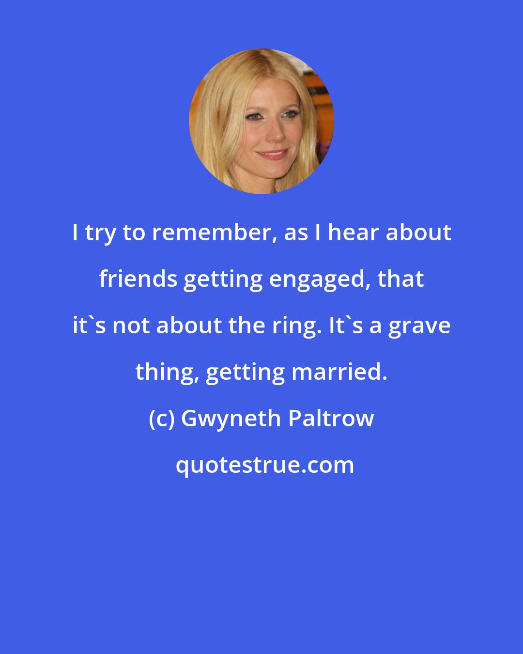 Gwyneth Paltrow: I try to remember, as I hear about friends getting engaged, that it's not about the ring. It's a grave thing, getting married.