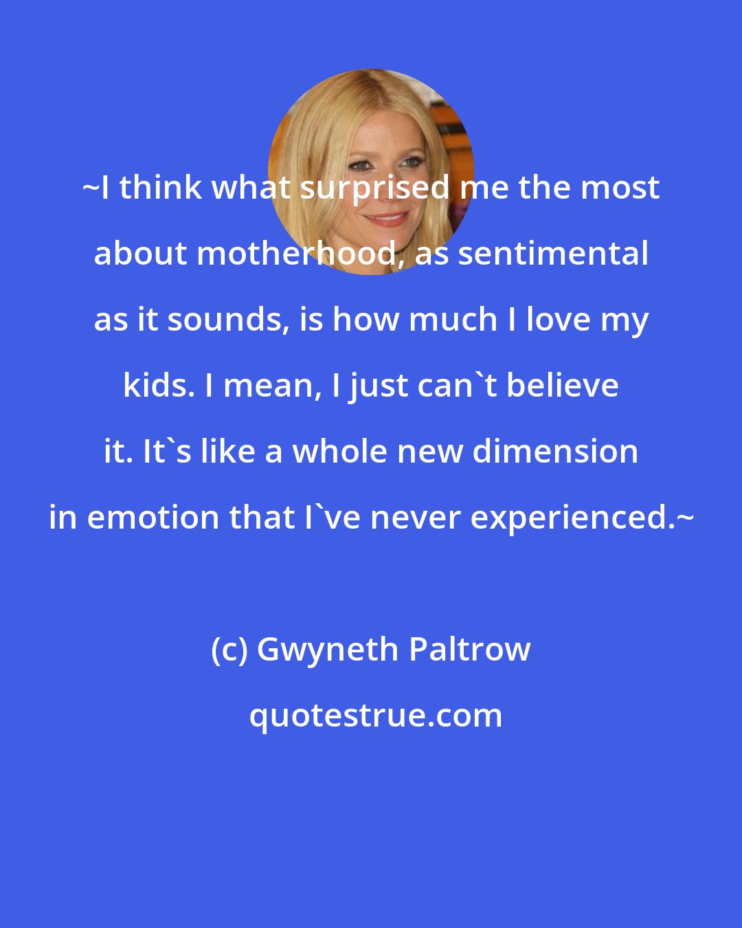 Gwyneth Paltrow: ~I think what surprised me the most about motherhood, as sentimental as it sounds, is how much I love my kids. I mean, I just can't believe it. It's like a whole new dimension in emotion that I've never experienced.~