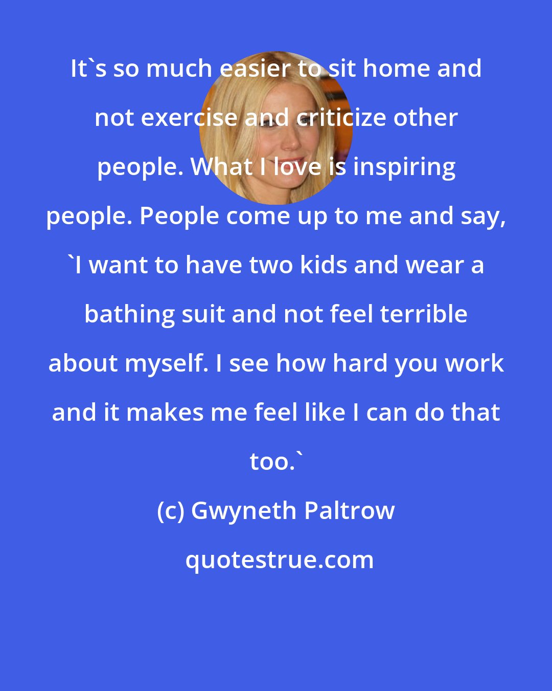 Gwyneth Paltrow: It's so much easier to sit home and not exercise and criticize other people. What I love is inspiring people. People come up to me and say, 'I want to have two kids and wear a bathing suit and not feel terrible about myself. I see how hard you work and it makes me feel like I can do that too.'