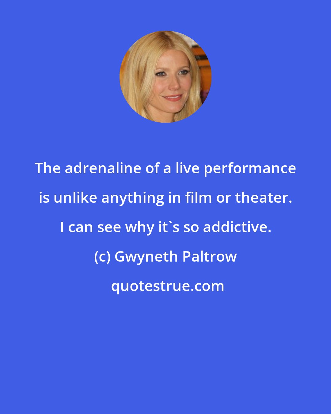 Gwyneth Paltrow: The adrenaline of a live performance is unlike anything in film or theater. I can see why it's so addictive.