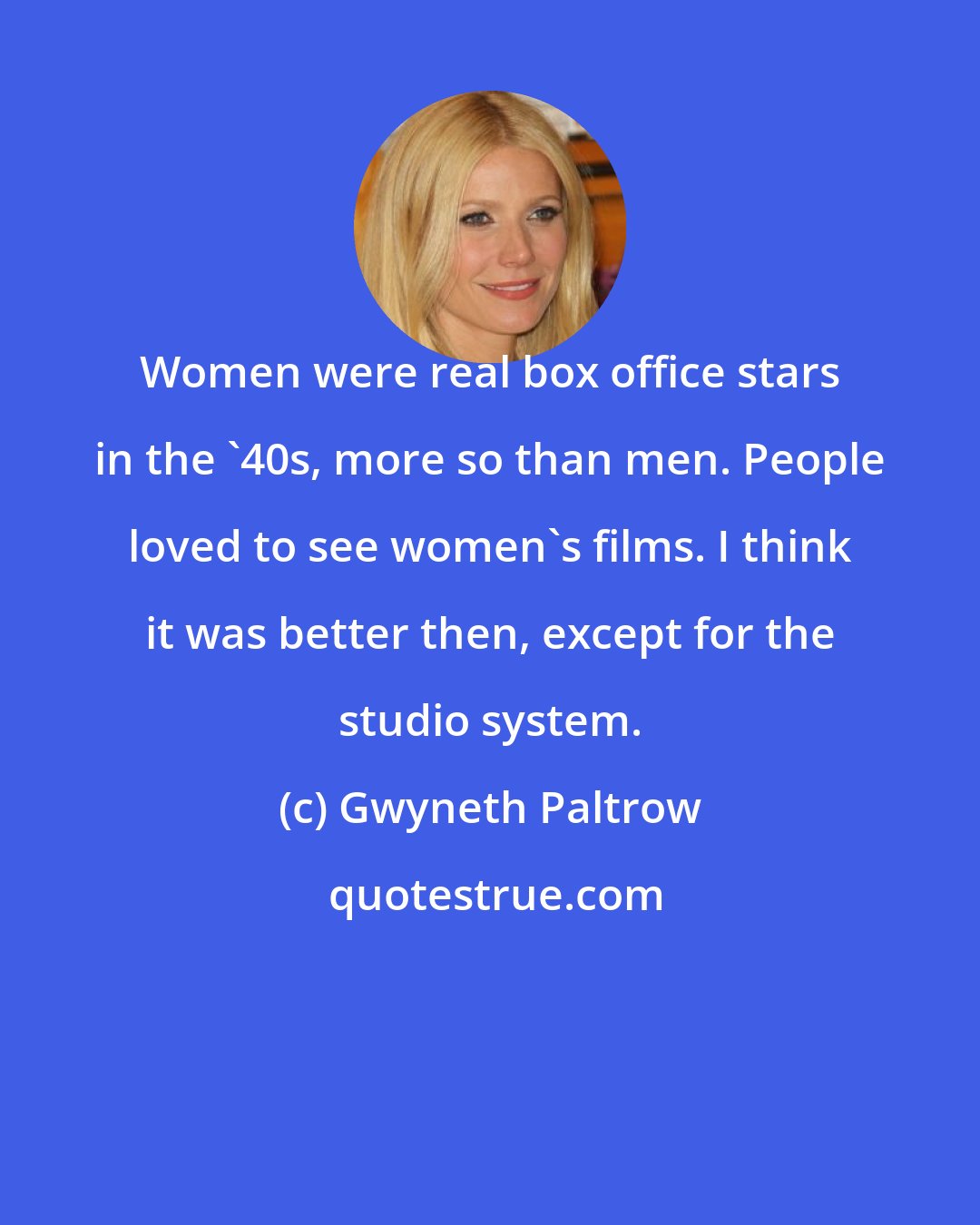 Gwyneth Paltrow: Women were real box office stars in the '40s, more so than men. People loved to see women's films. I think it was better then, except for the studio system.