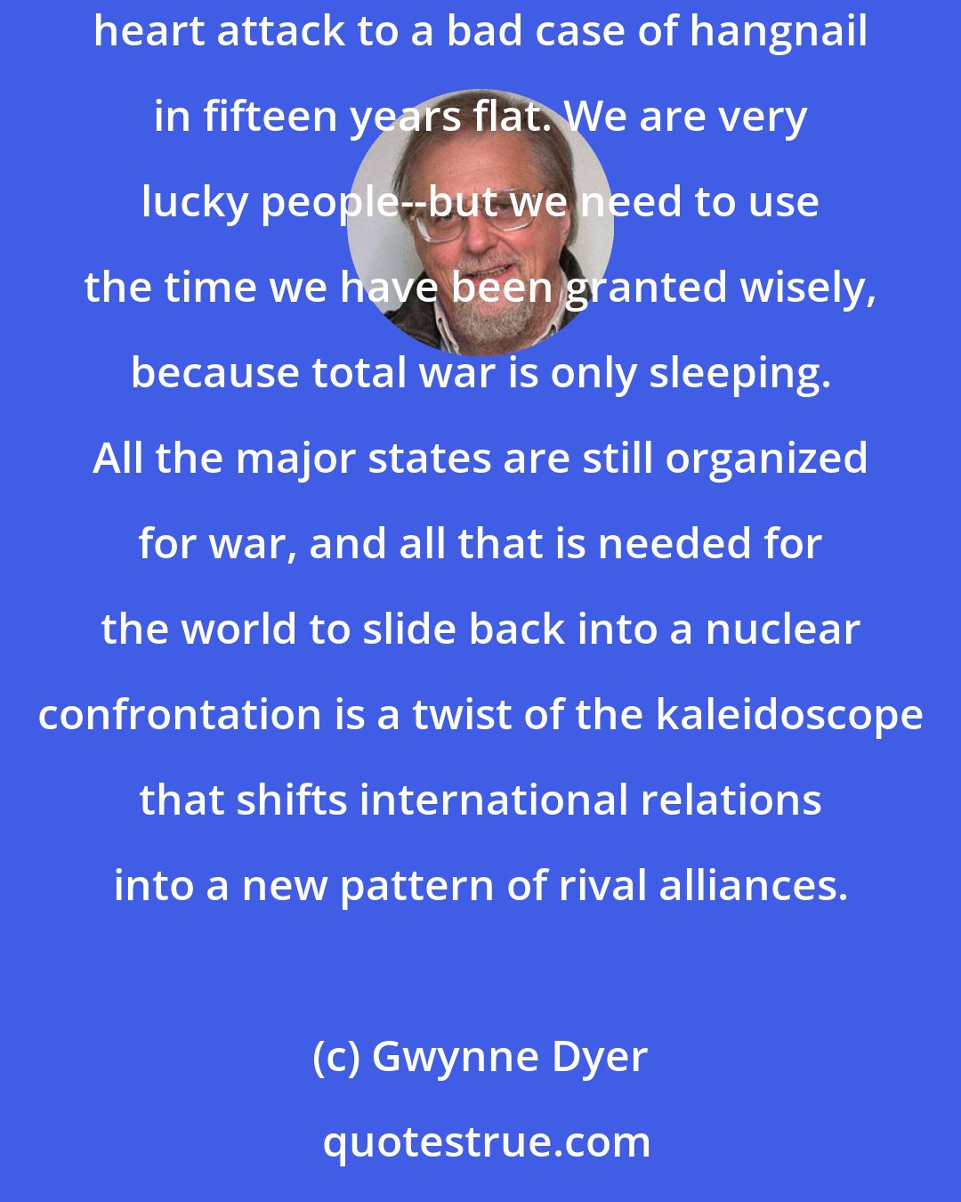 Gwynne Dyer: Now, for the moment, we are safe. The only kind of international violence that worries most people in the developed countries is terrorism: from imminent heart attack to a bad case of hangnail in fifteen years flat. We are very lucky people--but we need to use the time we have been granted wisely, because total war is only sleeping. All the major states are still organized for war, and all that is needed for the world to slide back into a nuclear confrontation is a twist of the kaleidoscope that shifts international relations into a new pattern of rival alliances.