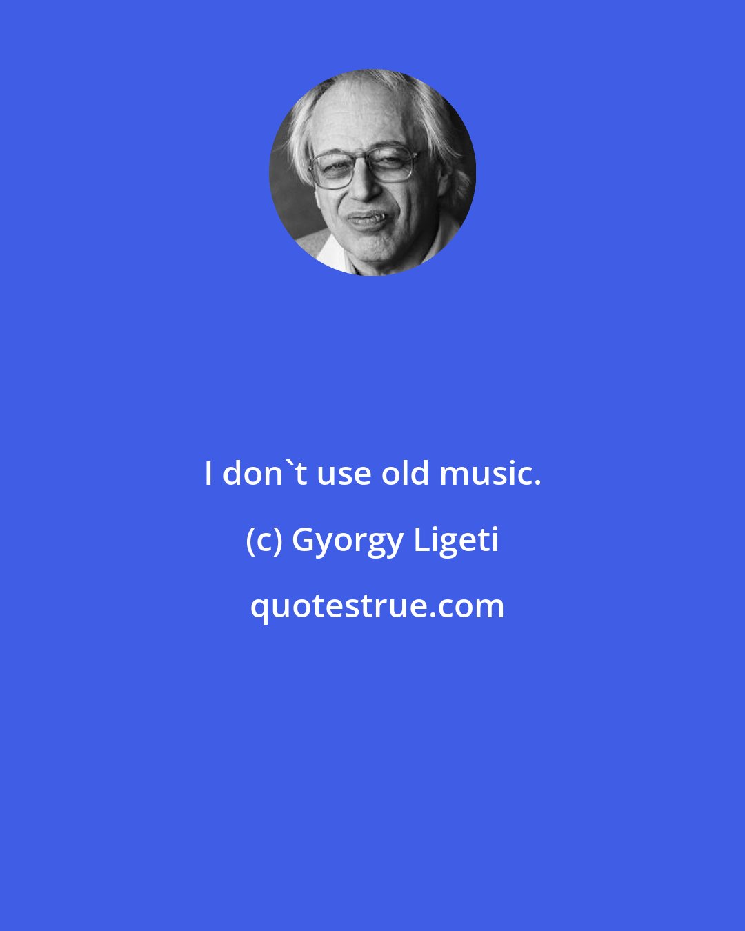Gyorgy Ligeti: I don't use old music.