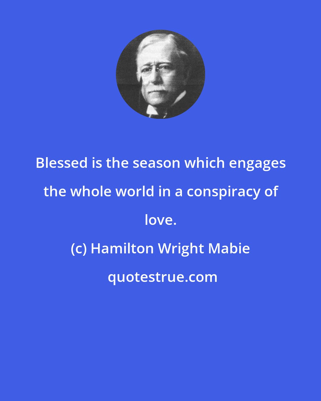 Hamilton Wright Mabie: Blessed is the season which engages the whole world in a conspiracy of love.