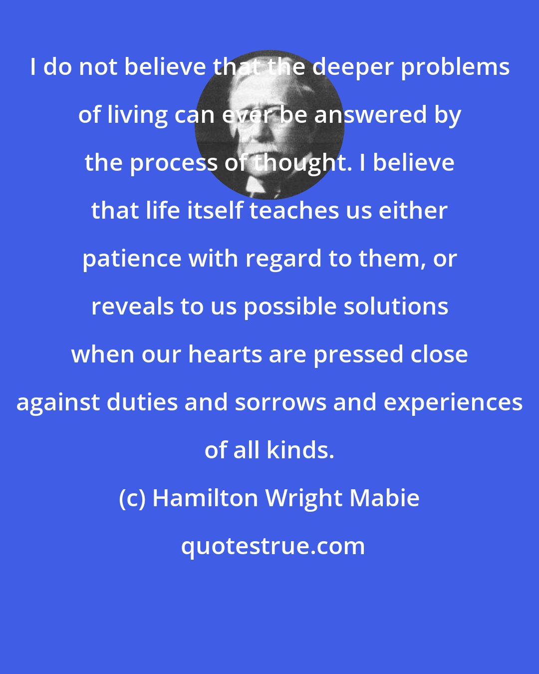 Hamilton Wright Mabie: I do not believe that the deeper problems of living can ever be answered by the process of thought. I believe that life itself teaches us either patience with regard to them, or reveals to us possible solutions when our hearts are pressed close against duties and sorrows and experiences of all kinds.