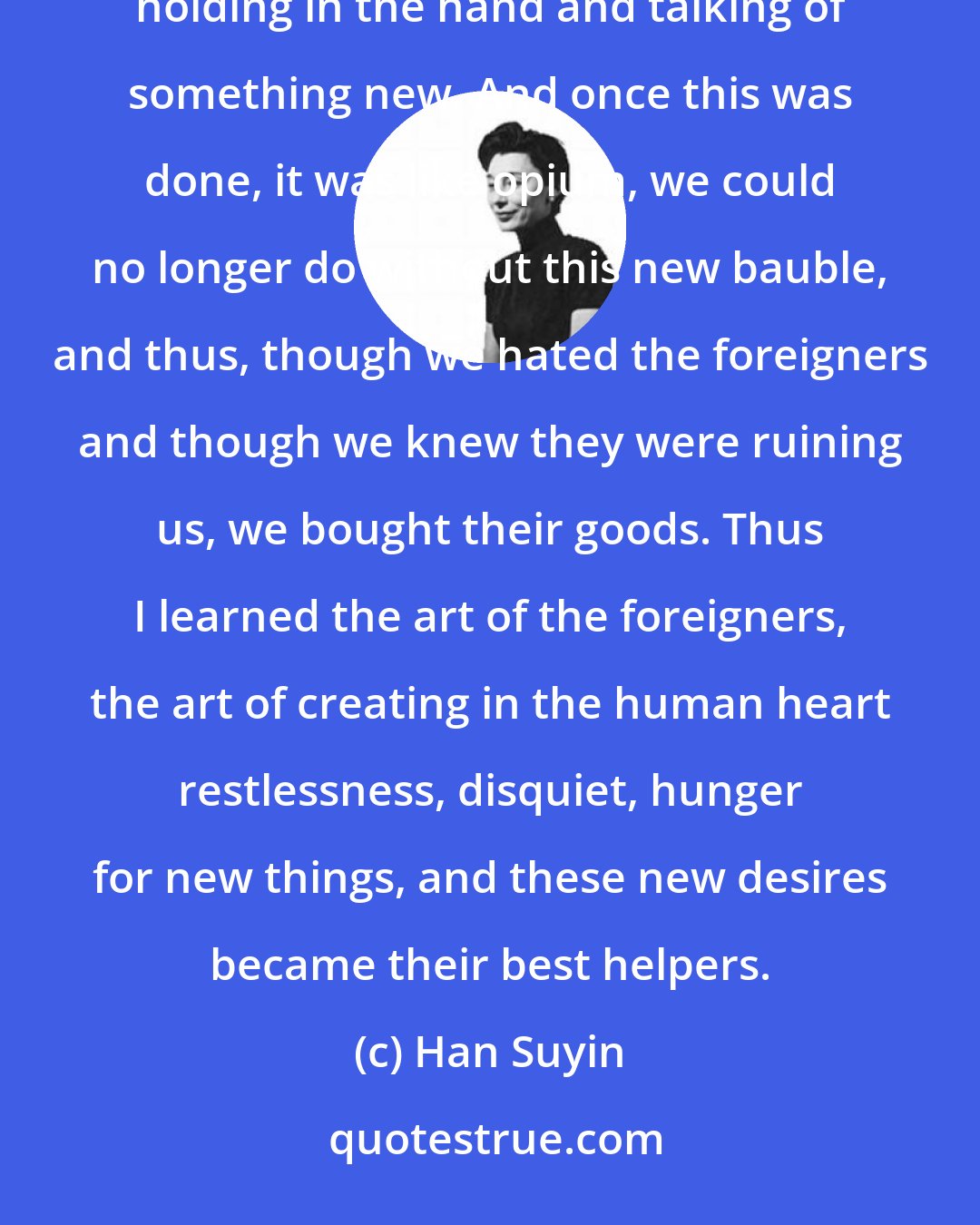 Han Suyin: These ways to make people buy were strange and new to us, and many bought for the sheer pleasure at first of holding in the hand and talking of something new. And once this was done, it was like opium, we could no longer do without this new bauble, and thus, though we hated the foreigners and though we knew they were ruining us, we bought their goods. Thus I learned the art of the foreigners, the art of creating in the human heart restlessness, disquiet, hunger for new things, and these new desires became their best helpers.