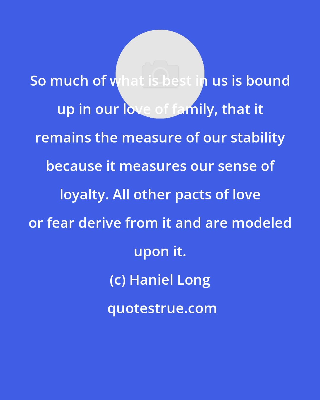 Haniel Long: So much of what is best in us is bound up in our love of family, that it remains the measure of our stability because it measures our sense of loyalty. All other pacts of love or fear derive from it and are modeled upon it.