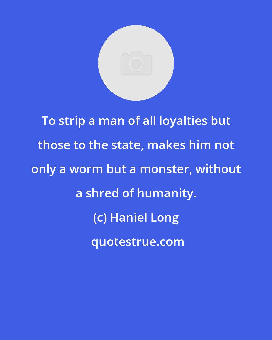 Haniel Long: To strip a man of all loyalties but those to the state, makes him not only a worm but a monster, without a shred of humanity.
