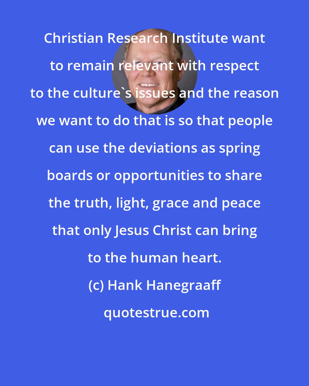 Hank Hanegraaff: Christian Research Institute want to remain relevant with respect to the culture's issues and the reason we want to do that is so that people can use the deviations as spring boards or opportunities to share the truth, light, grace and peace that only Jesus Christ can bring to the human heart.